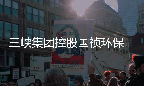 三峡集团控股国祯环保 深度参与长江大保护